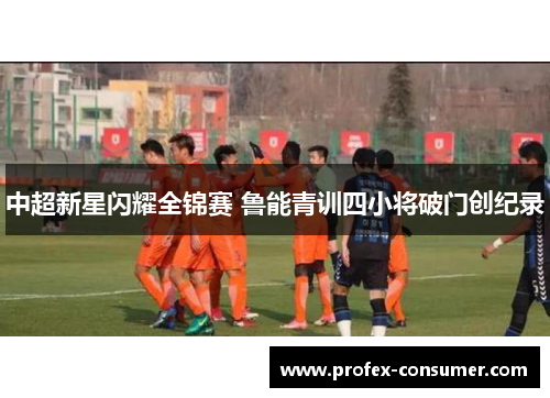 中超新星闪耀全锦赛 鲁能青训四小将破门创纪录